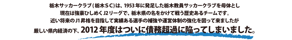 栃木サッカークラブ（栃木SC）は、1953年に発足した栃木教員サッカークラブを母体とし現在は強豪ひしめくJ2リーグで、栃木県の名をかけて戦う歴史あるチームです。近い将来のJ1昇格を目指して実績ある選手の補強や運営体制の強化を図って来ましたが厳しい県内経済の下、2012年度はついに債務超過に陥ってしまいました。